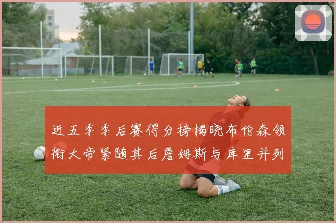 近五季季后赛得分榜揭晓布伦森领衔大帝紧随其后詹姆斯与库里并列第四