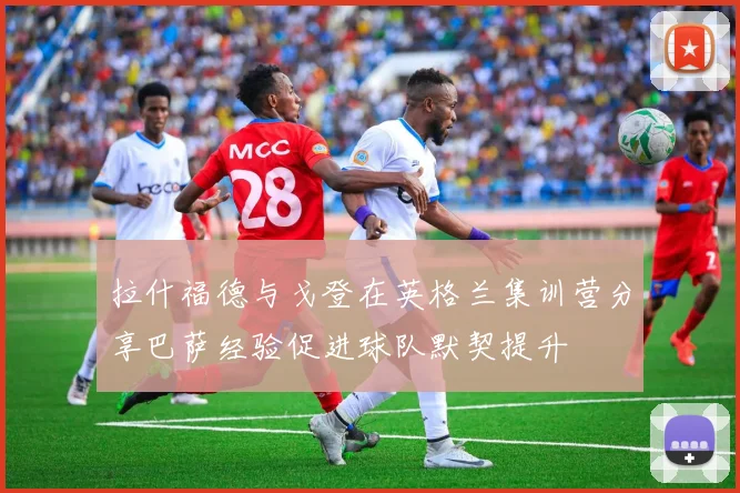 拉什福德与戈登在英格兰集训营分享巴萨经验促进球队默契提升