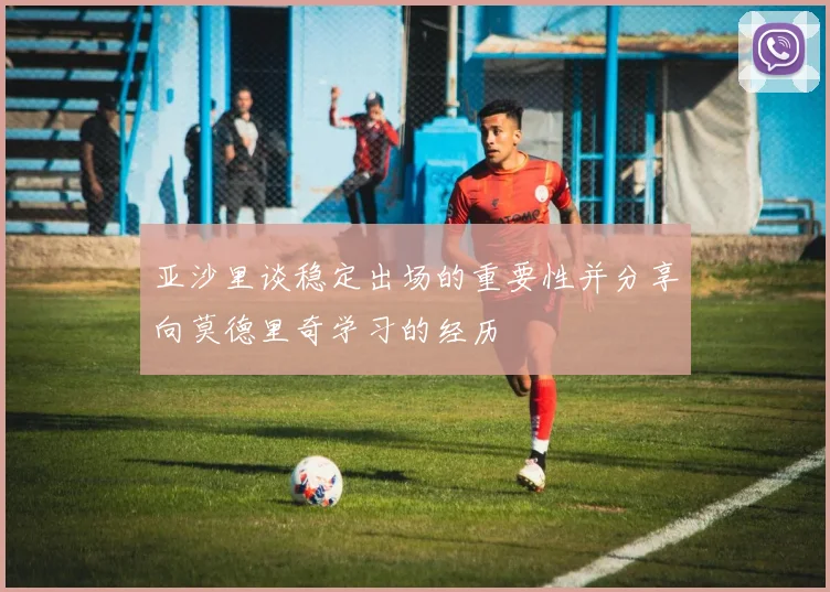 亚沙里谈稳定出场的重要性并分享向莫德里奇学习的经历