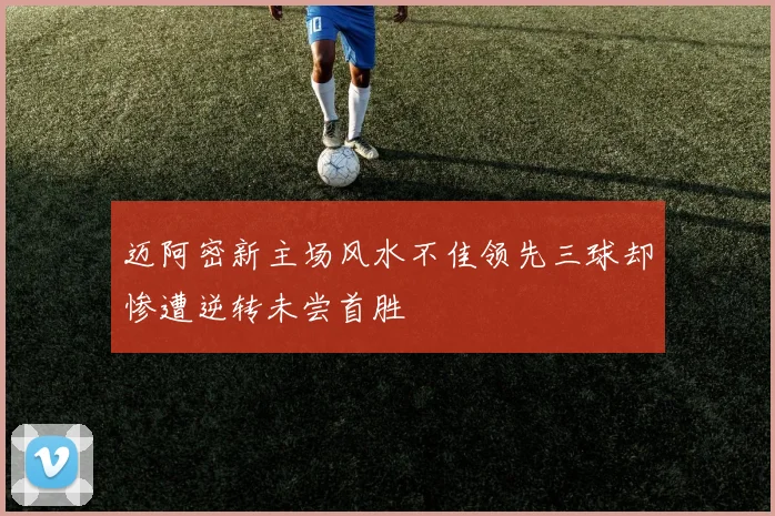 迈阿密新主场风水不佳领先三球却惨遭逆转未尝首胜