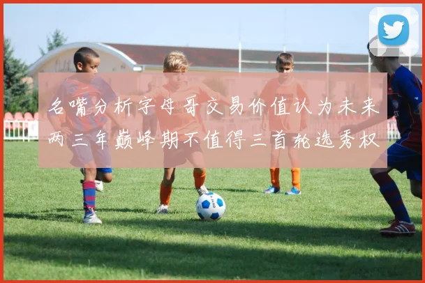 名嘴分析字母哥交易价值认为未来两三年巅峰期不值得三首轮选秀权