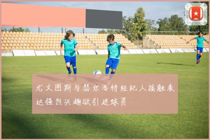 尤文图斯与瑟尔洛特经纪人接触表达强烈兴趣欲引进球员