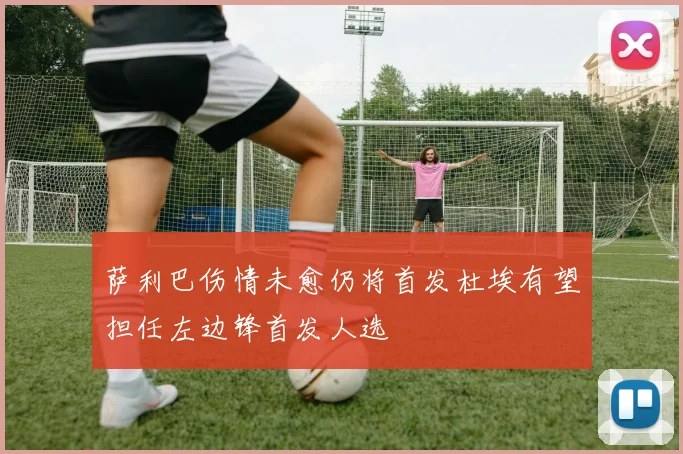 萨利巴伤情未愈仍将首发杜埃有望担任左边锋首发人选