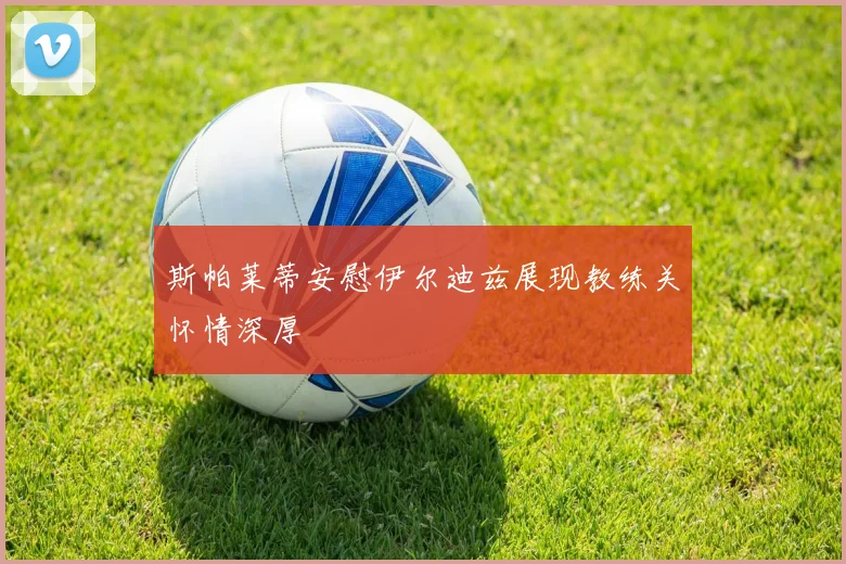 斯帕莱蒂安慰伊尔迪兹展现教练关怀情深厚