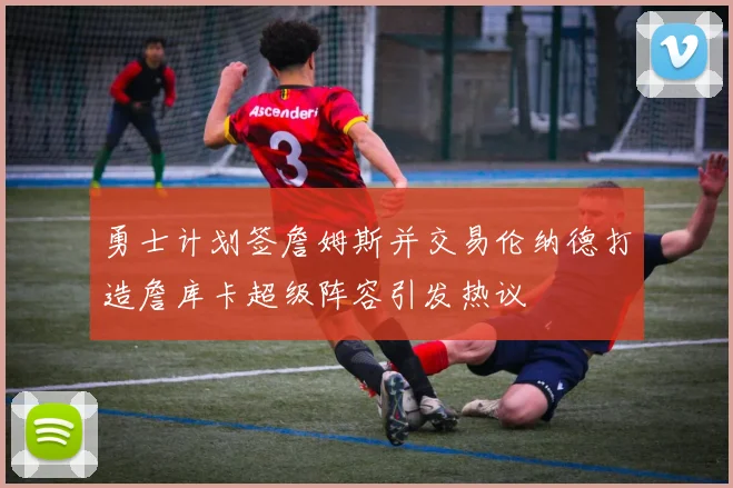 勇士计划签詹姆斯并交易伦纳德打造詹库卡超级阵容引发热议