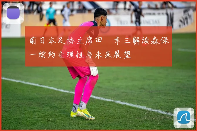 前日本足协主席田嶋幸三解读森保一续约合理性与未来展望