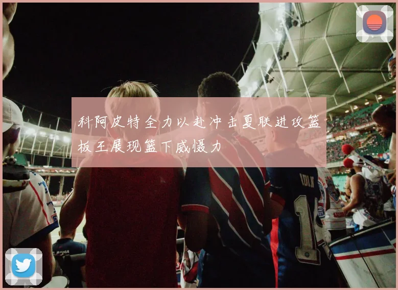 科阿皮特全力以赴冲击夏联进攻篮板王展现篮下威慑力