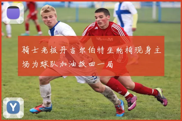 骑士老板丹吉尔伯特坐轮椅现身主场为球队加油扳回一局