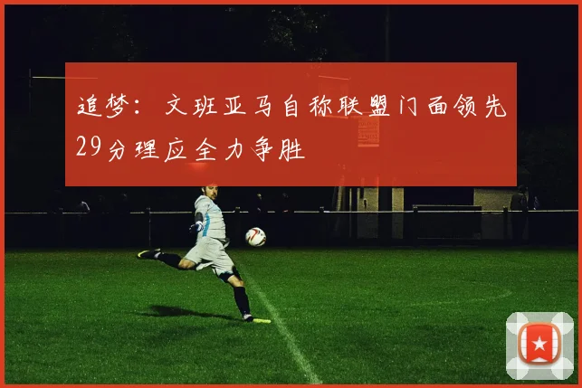 追梦：文班亚马自称联盟门面领先29分理应全力争胜