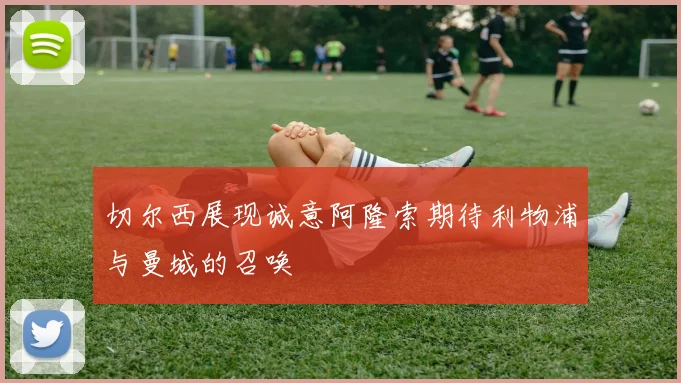 切尔西展现诚意阿隆索期待利物浦与曼城的召唤