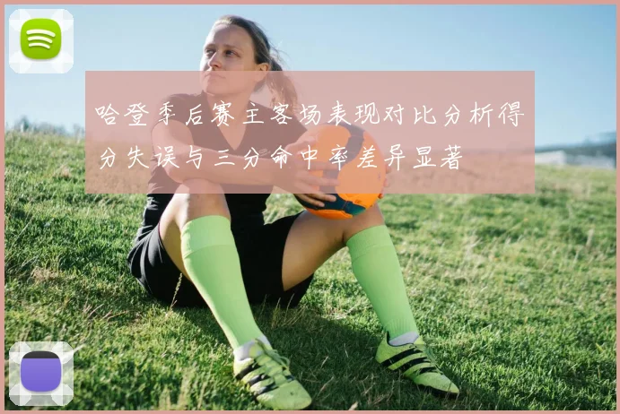 哈登季后赛主客场表现对比分析得分失误与三分命中率差异显著