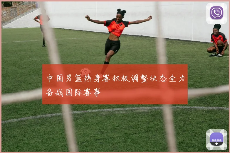 中国男篮热身赛积极调整状态全力备战国际赛事