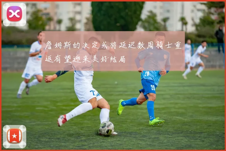 詹姆斯的决定或将延迟数周骑士重返有望迎来美好结局