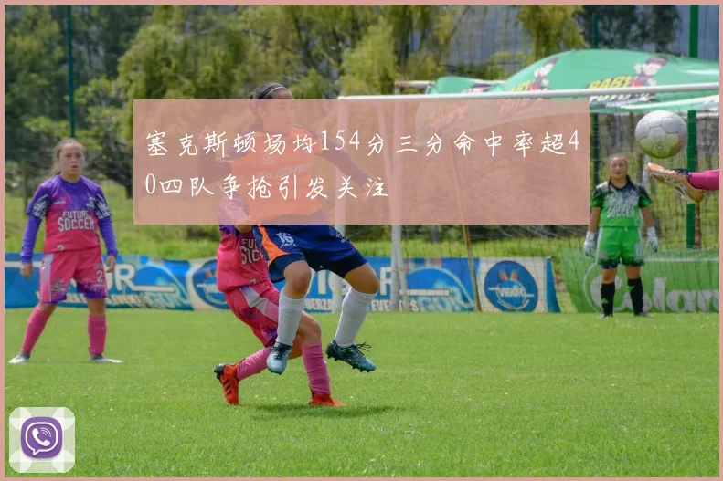 塞克斯顿场均154分三分命中率超40四队争抢引发关注