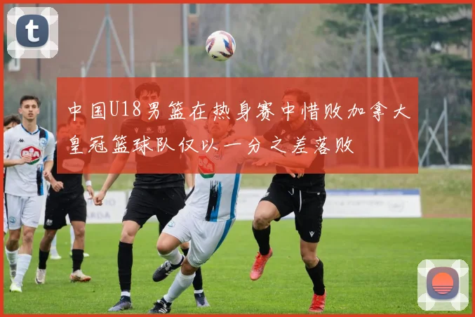 中国U18男篮在热身赛中惜败加拿大皇冠篮球队仅以一分之差落败