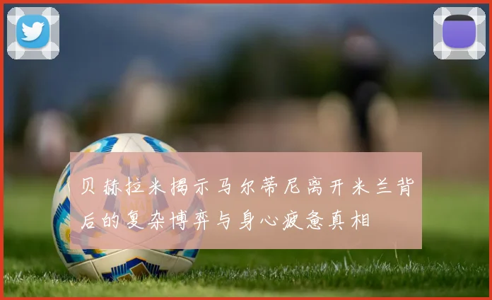 贝赫拉米揭示马尔蒂尼离开米兰背后的复杂博弈与身心疲惫真相