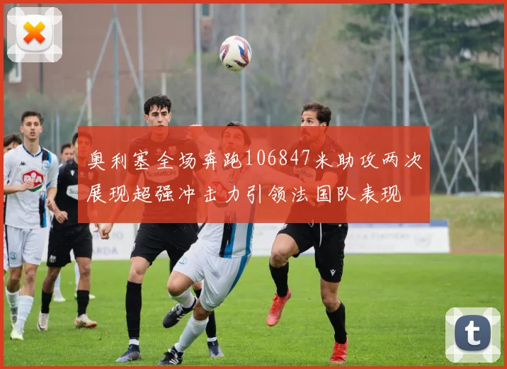奥利塞全场奔跑106847米助攻两次展现超强冲击力引领法国队表现