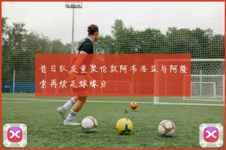 昔日队友重聚伦敦阿韦洛亚与阿隆索再续足球缘分